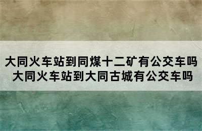 大同火车站到同煤十二矿有公交车吗 大同火车站到大同古城有公交车吗